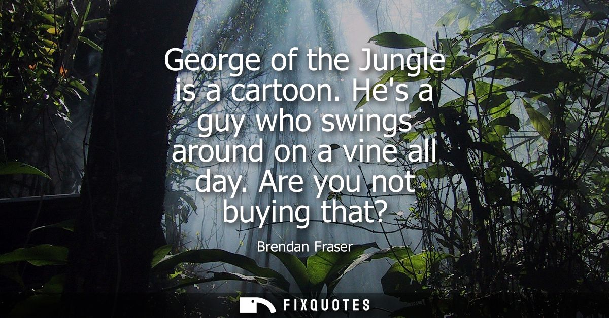 George of the Jungle is a cartoon. Hes a guy who swings around on a vine all day. Are you not buying that?