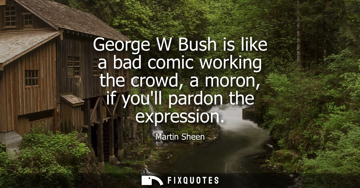 George W Bush is like a bad comic working the crowd, a moron, if youll pardon the expression