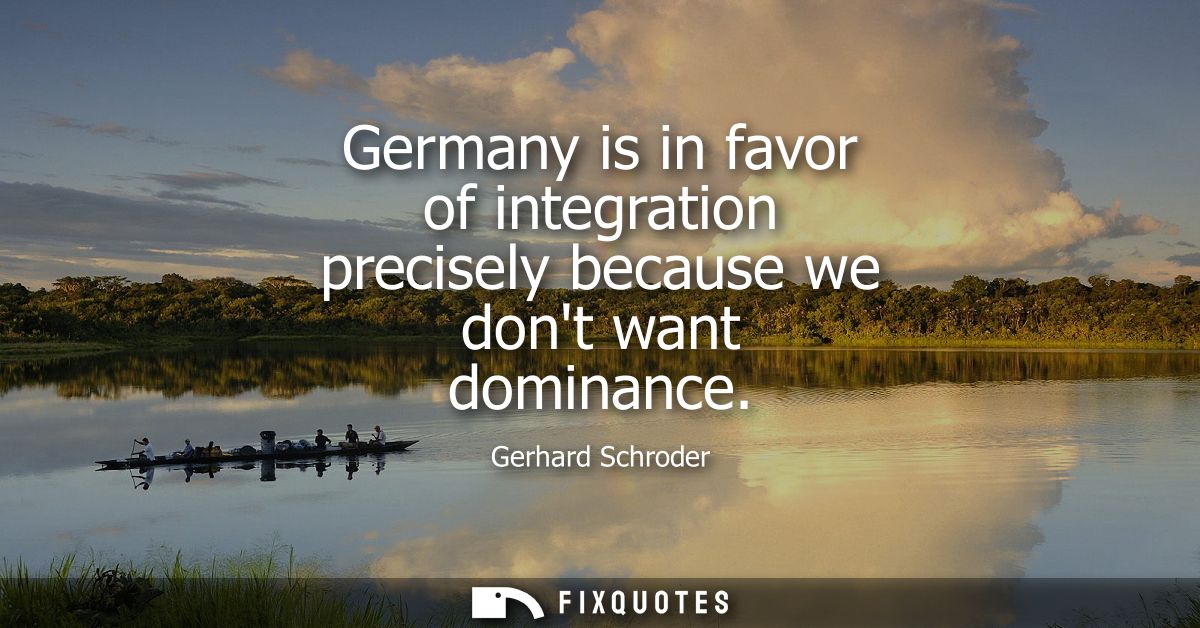 Germany is in favor of integration precisely because we dont want dominance