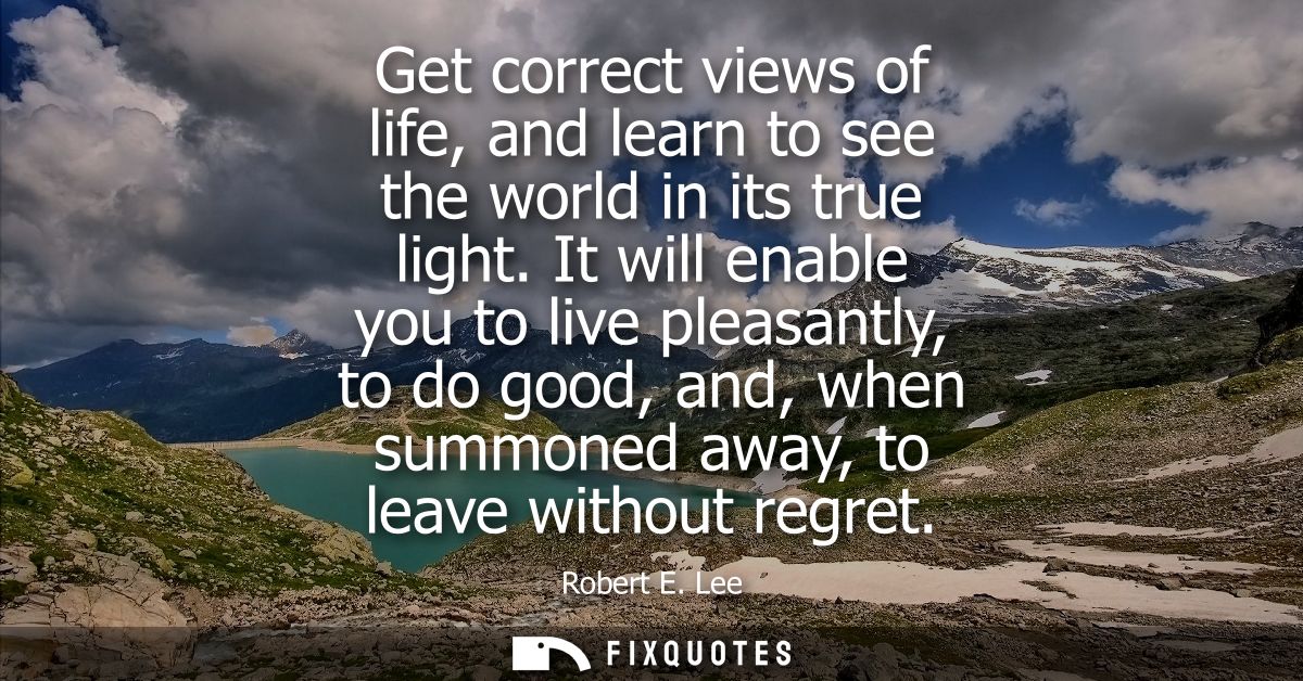 Get correct views of life, and learn to see the world in its true light. It will enable you to live pleasantly, to do go
