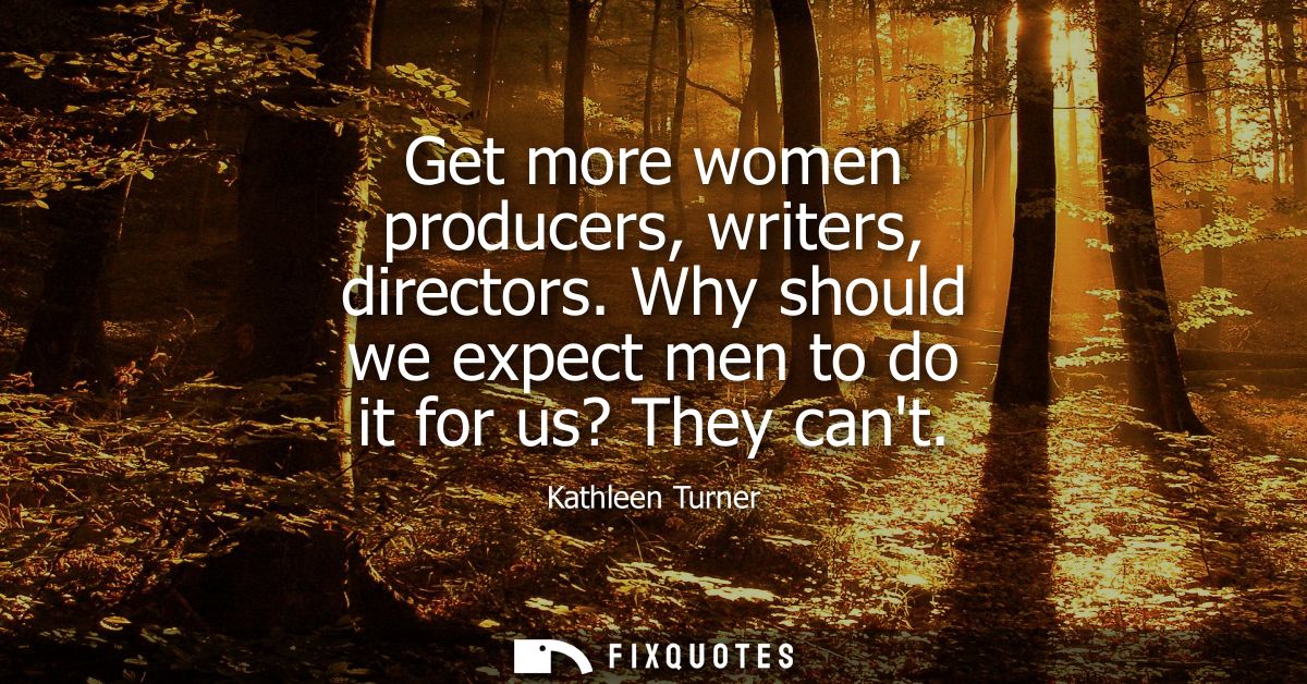 Get more women producers, writers, directors. Why should we expect men to do it for us? They cant