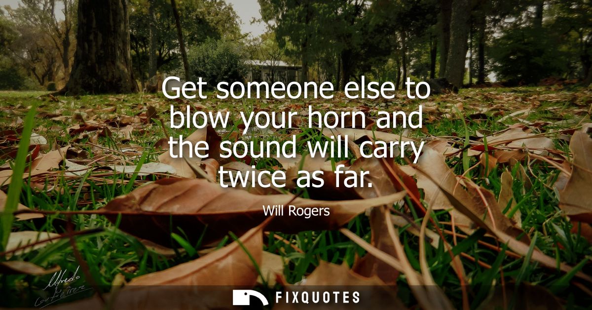 Get someone else to blow your horn and the sound will carry twice as far