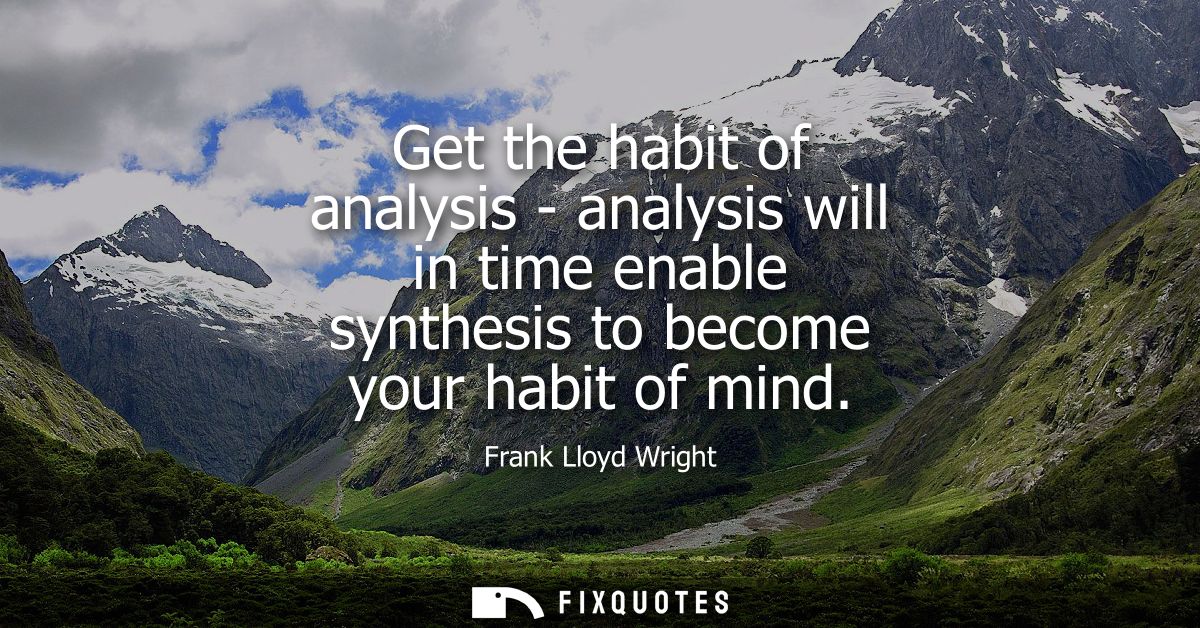 Get the habit of analysis - analysis will in time enable synthesis to become your habit of mind