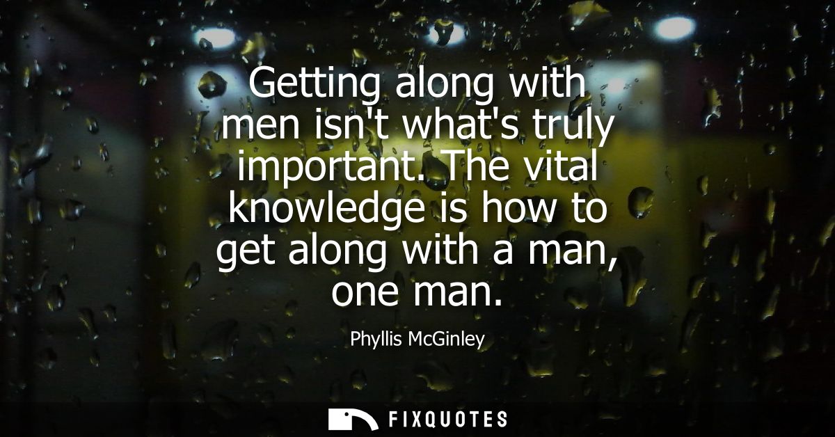 Getting along with men isnt whats truly important. The vital knowledge is how to get along with a man, one man