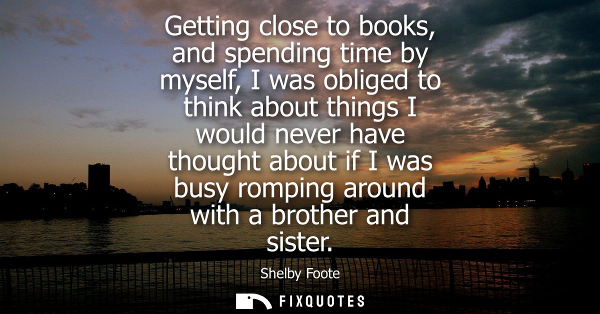 Getting close to books, and spending time by myself, I was obliged to think about things I would never have thought abou