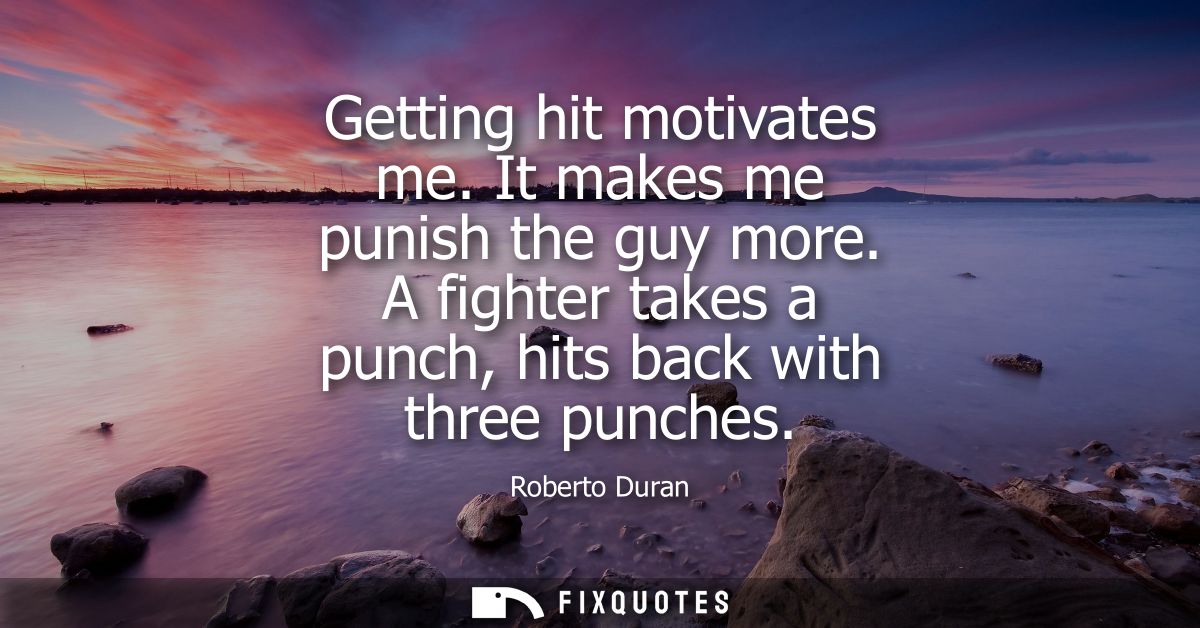 Getting hit motivates me. It makes me punish the guy more. A fighter takes a punch, hits back with three punches
