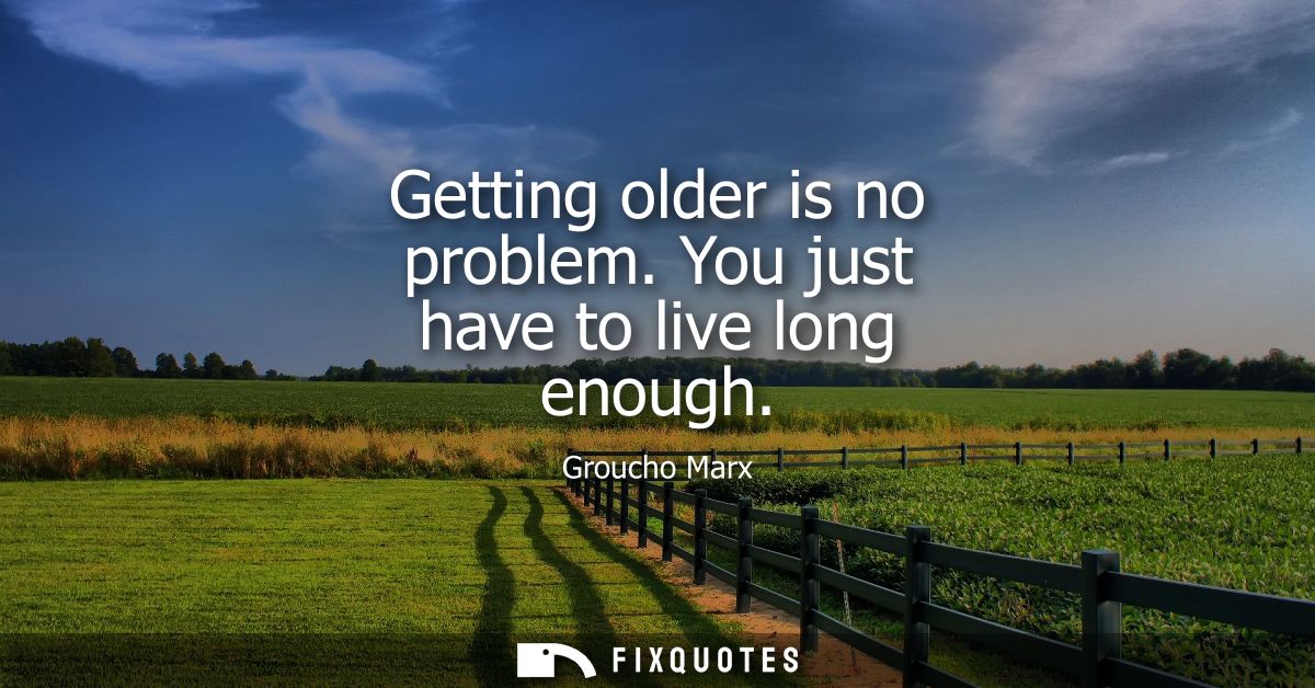 Getting older is no problem. You just have to live long enough
