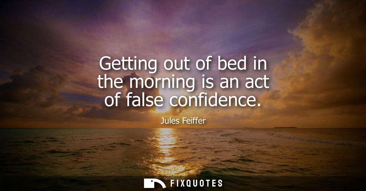 Getting out of bed in the morning is an act of false confidence