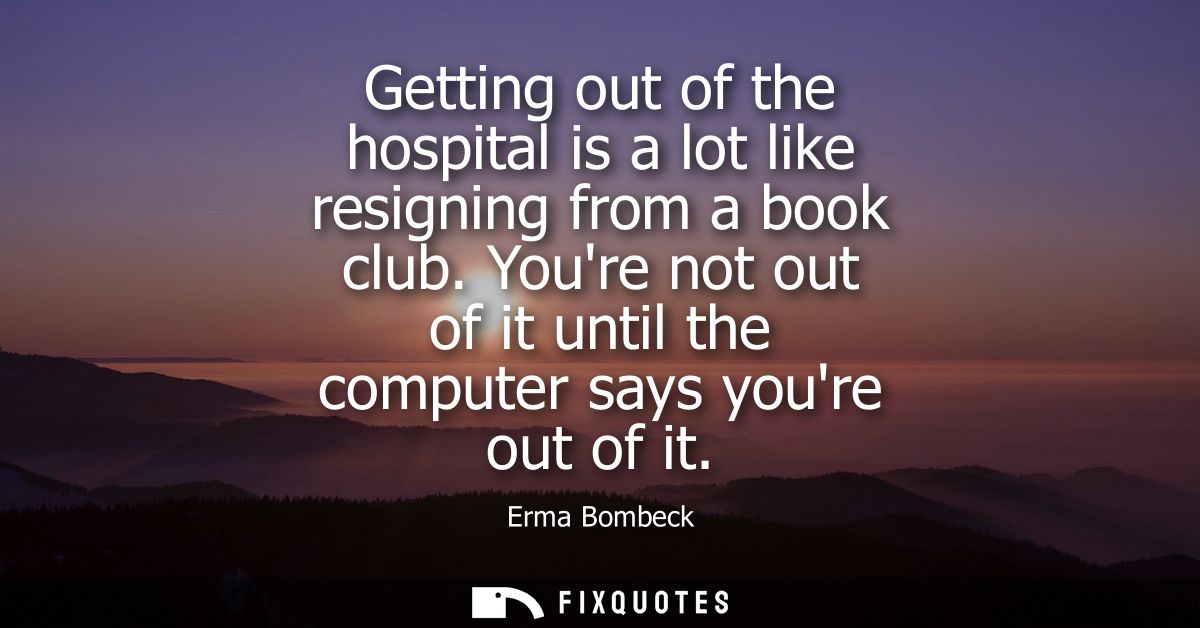 Getting out of the hospital is a lot like resigning from a book club. Youre not out of it until the computer says youre 