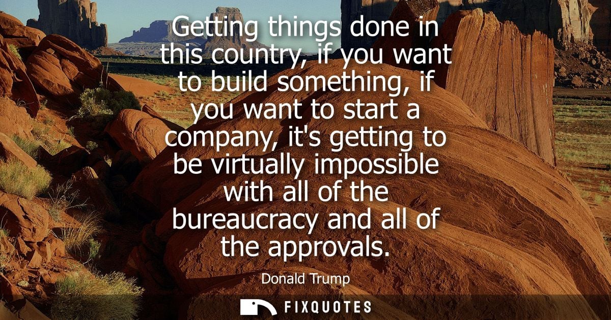 Getting things done in this country, if you want to build something, if you want to start a company, its getting to be v