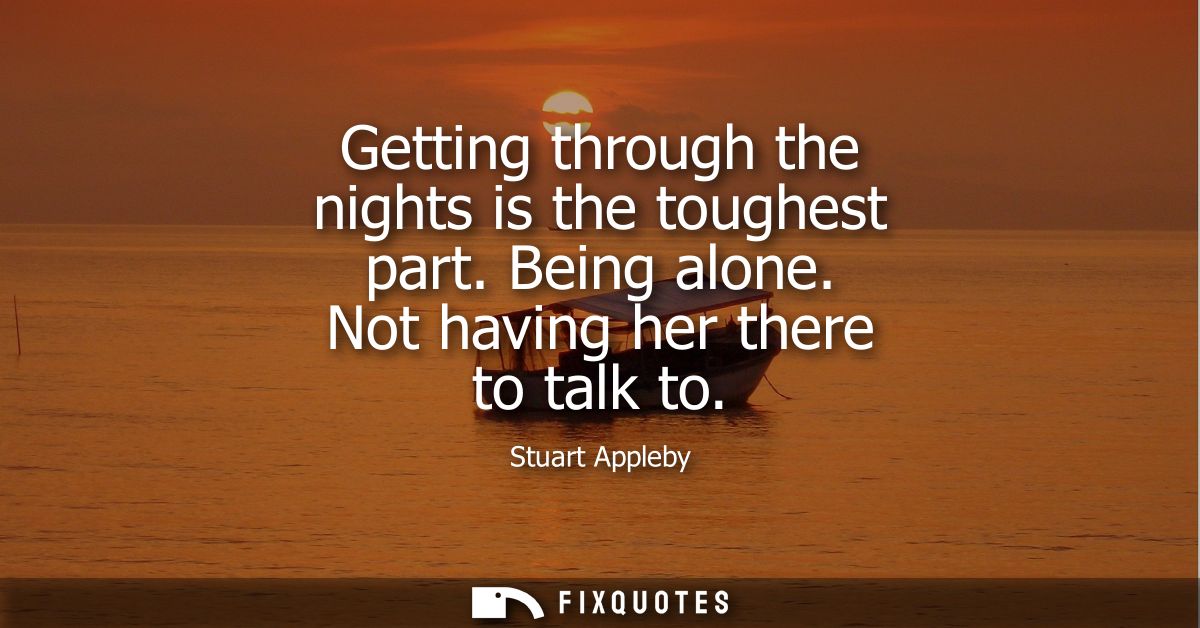 Getting through the nights is the toughest part. Being alone. Not having her there to talk to