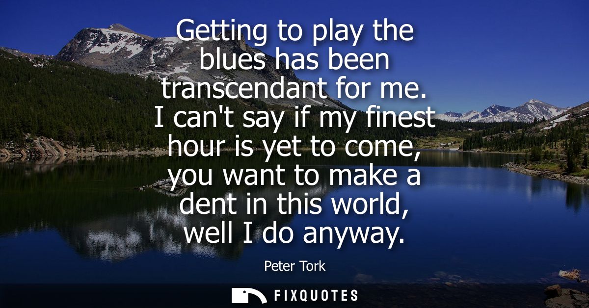 Getting to play the blues has been transcendant for me. I cant say if my finest hour is yet to come, you want to make a 