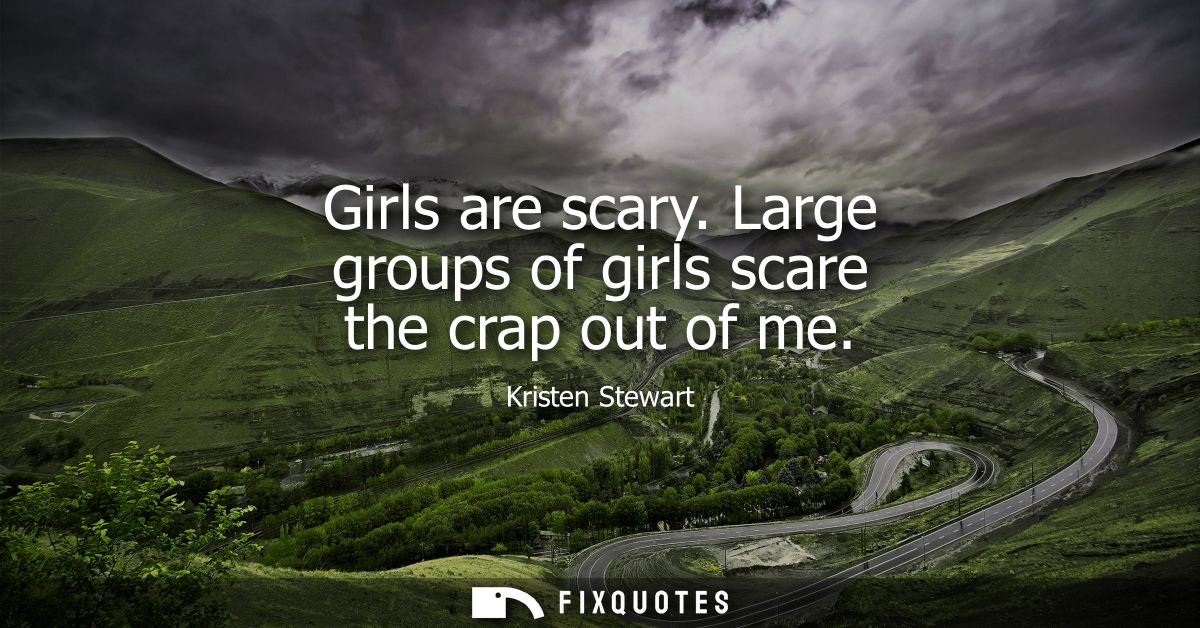 Girls are scary. Large groups of girls scare the crap out of me