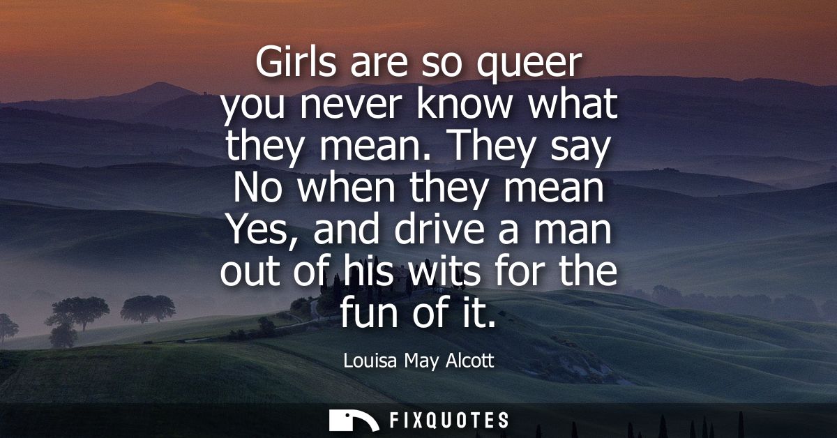 Girls are so queer you never know what they mean. They say No when they mean Yes, and drive a man out of his wits for th