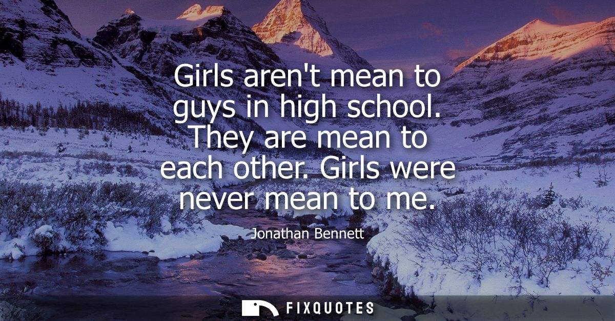 Girls arent mean to guys in high school. They are mean to each other. Girls were never mean to me
