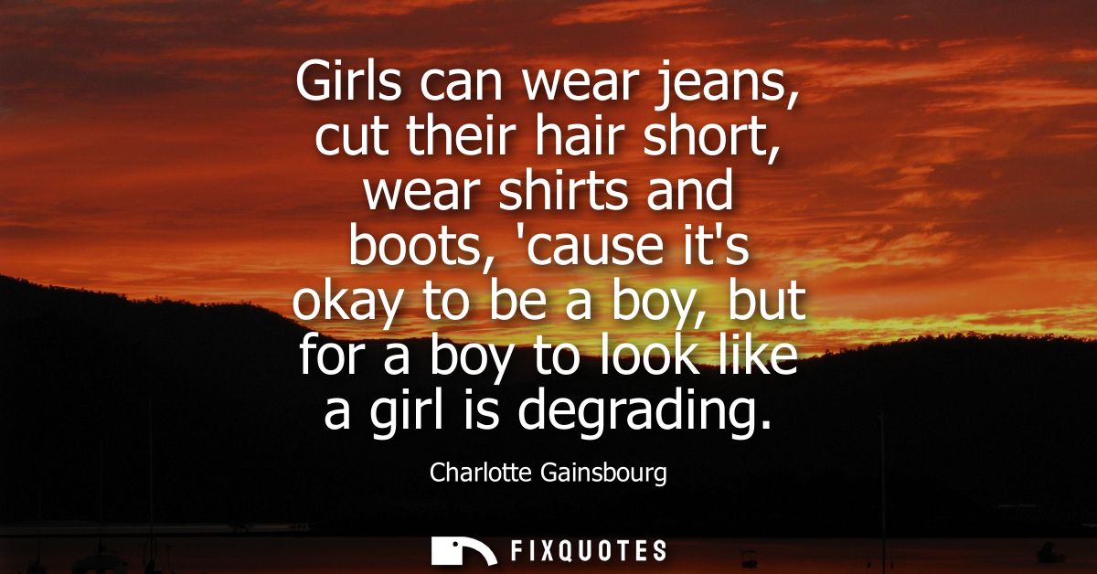 Girls can wear jeans, cut their hair short, wear shirts and boots, cause its okay to be a boy, but for a boy to look lik