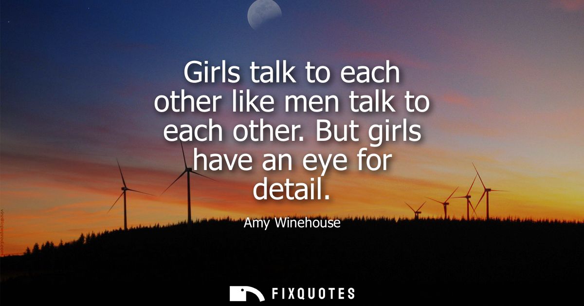 Girls talk to each other like men talk to each other. But girls have an eye for detail