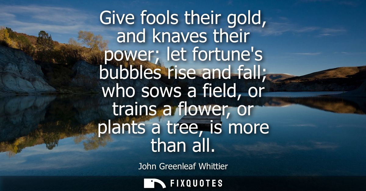 Give fools their gold, and knaves their power let fortunes bubbles rise and fall who sows a field, or trains a flower, o