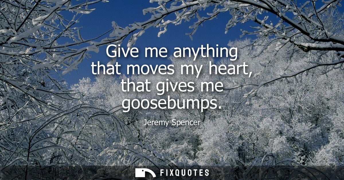 Give me anything that moves my heart, that gives me goosebumps