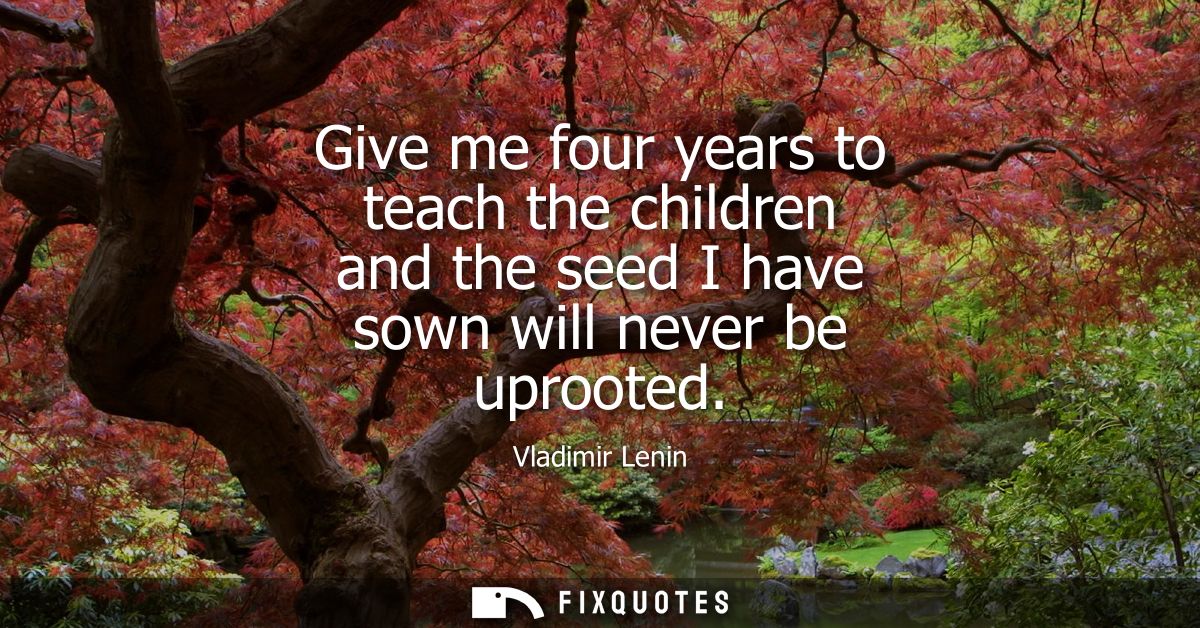 Give me four years to teach the children and the seed I have sown will never be uprooted