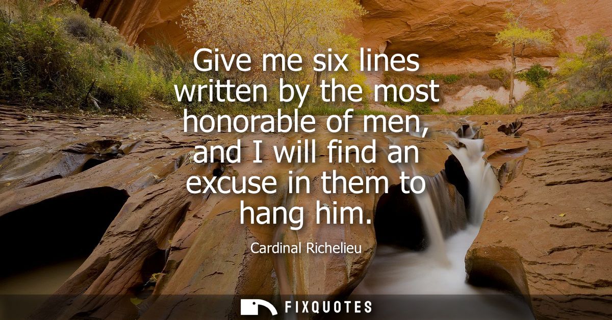 Give me six lines written by the most honorable of men, and I will find an excuse in them to hang him