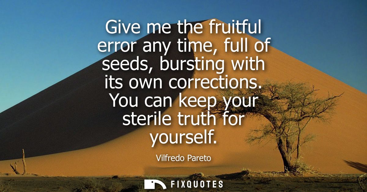 Give me the fruitful error any time, full of seeds, bursting with its own corrections. You can keep your sterile truth f