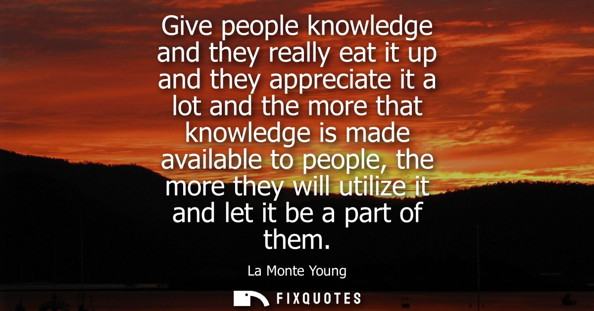 Give people knowledge and they really eat it up and they appreciate it a lot and the more that knowledge is made availab