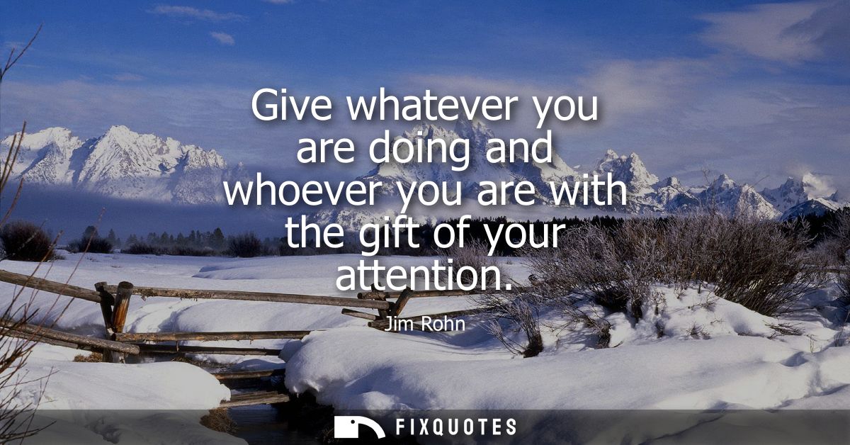 Give whatever you are doing and whoever you are with the gift of your attention