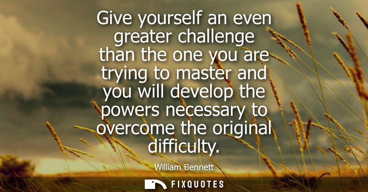Give yourself an even greater challenge than the one you are trying to master and you will develop the powers necessary 