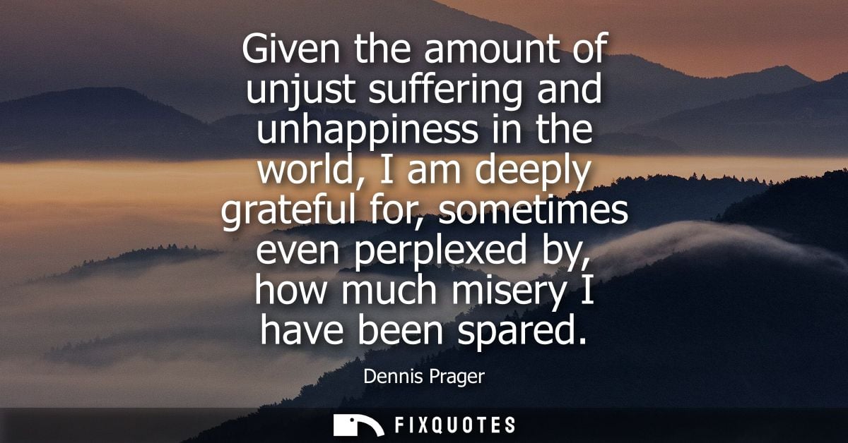 Given the amount of unjust suffering and unhappiness in the world, I am deeply grateful for, sometimes even perplexed by