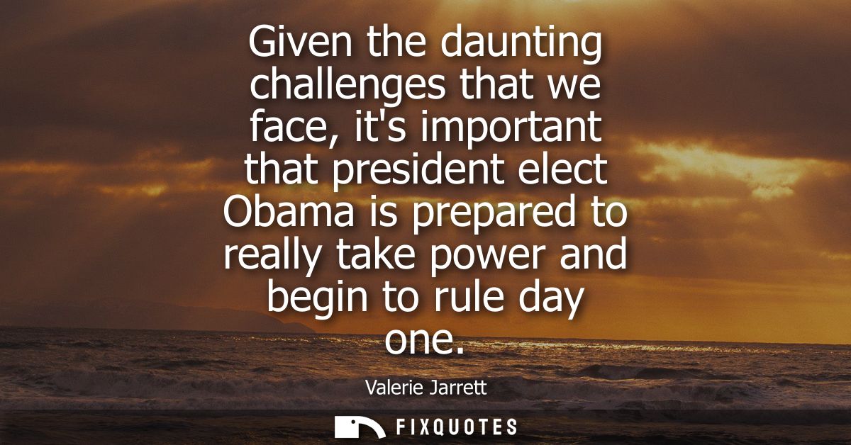 Given the daunting challenges that we face, its important that president elect Obama is prepared to really take power an