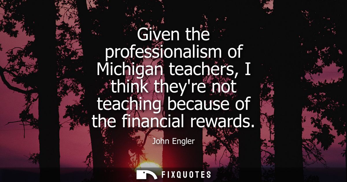 Given the professionalism of Michigan teachers, I think theyre not teaching because of the financial rewards