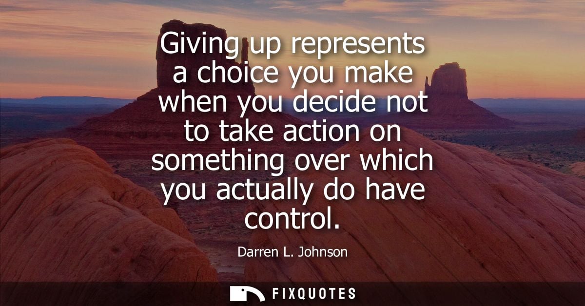 Giving up represents a choice you make when you decide not to take action on something over which you actually do have c