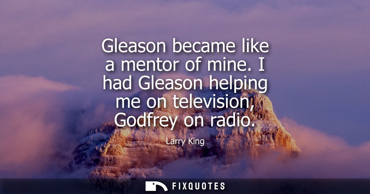Gleason became like a mentor of mine. I had Gleason helping me on television, Godfrey on radio