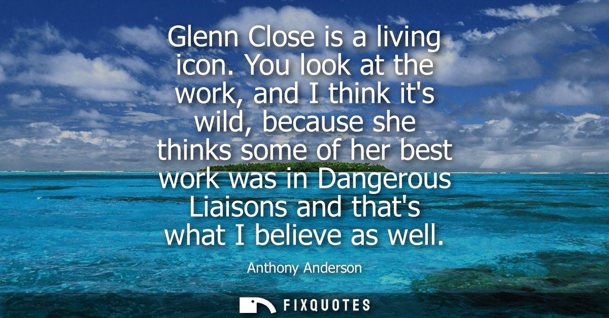 Glenn Close is a living icon. You look at the work, and I think its wild, because she thinks some of her best work was i