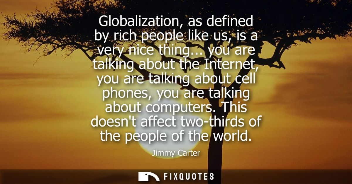 Globalization, as defined by rich people like us, is a very nice thing... you are talking about the Internet, you are ta