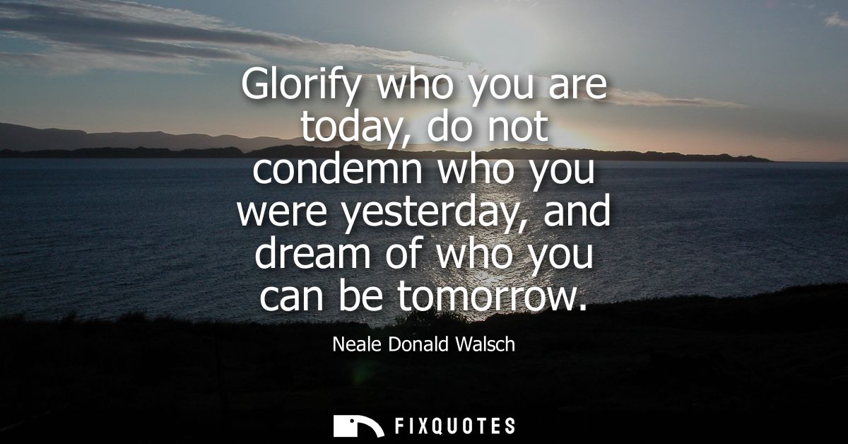 Glorify who you are today, do not condemn who you were yesterday, and dream of who you can be tomorrow