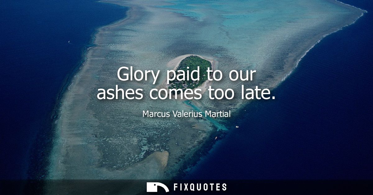 Glory paid to our ashes comes too late