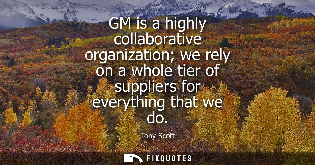GM is a highly collaborative organization we rely on a whole tier of suppliers for everything that we do