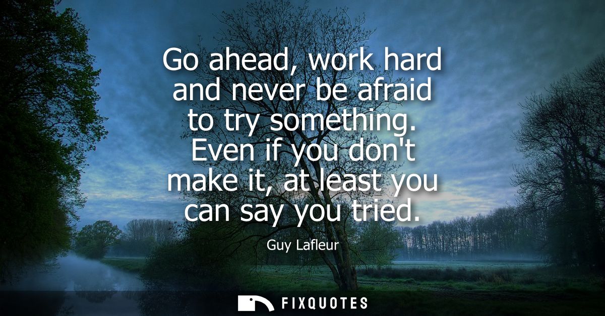 Go ahead, work hard and never be afraid to try something. Even if you dont make it, at least you can say you tried