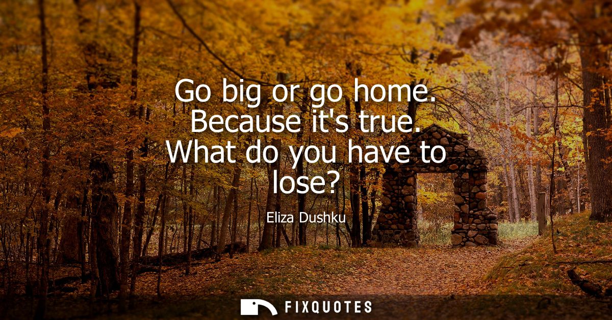 Go big or go home. Because its true. What do you have to lose?