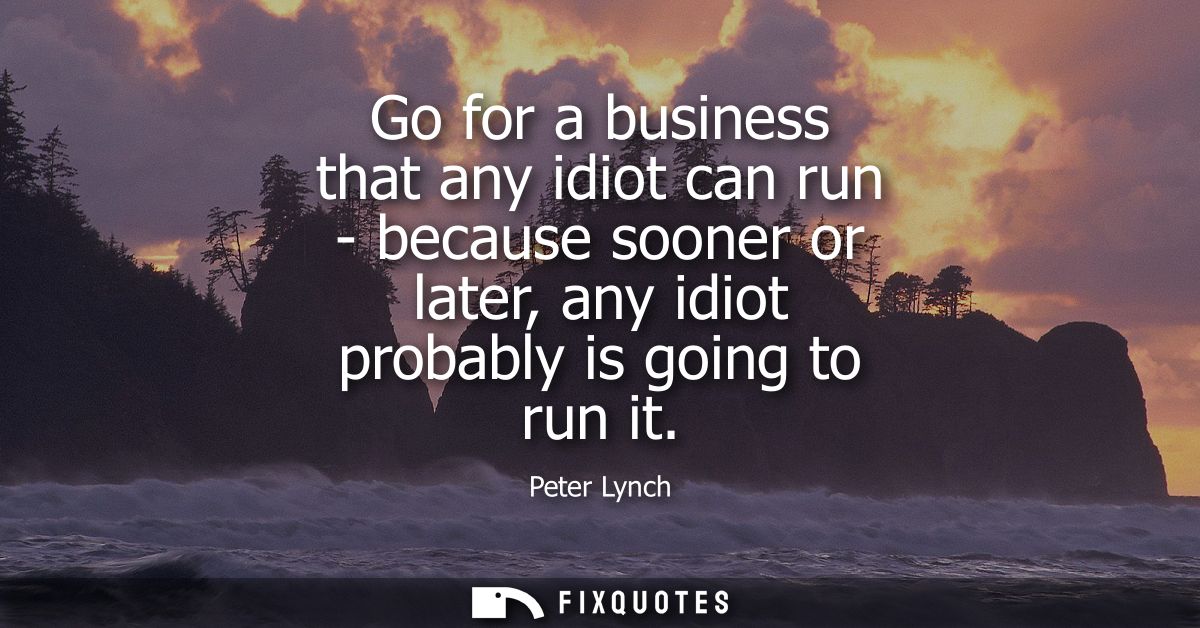 Go for a business that any idiot can run - because sooner or later, any idiot probably is going to run it