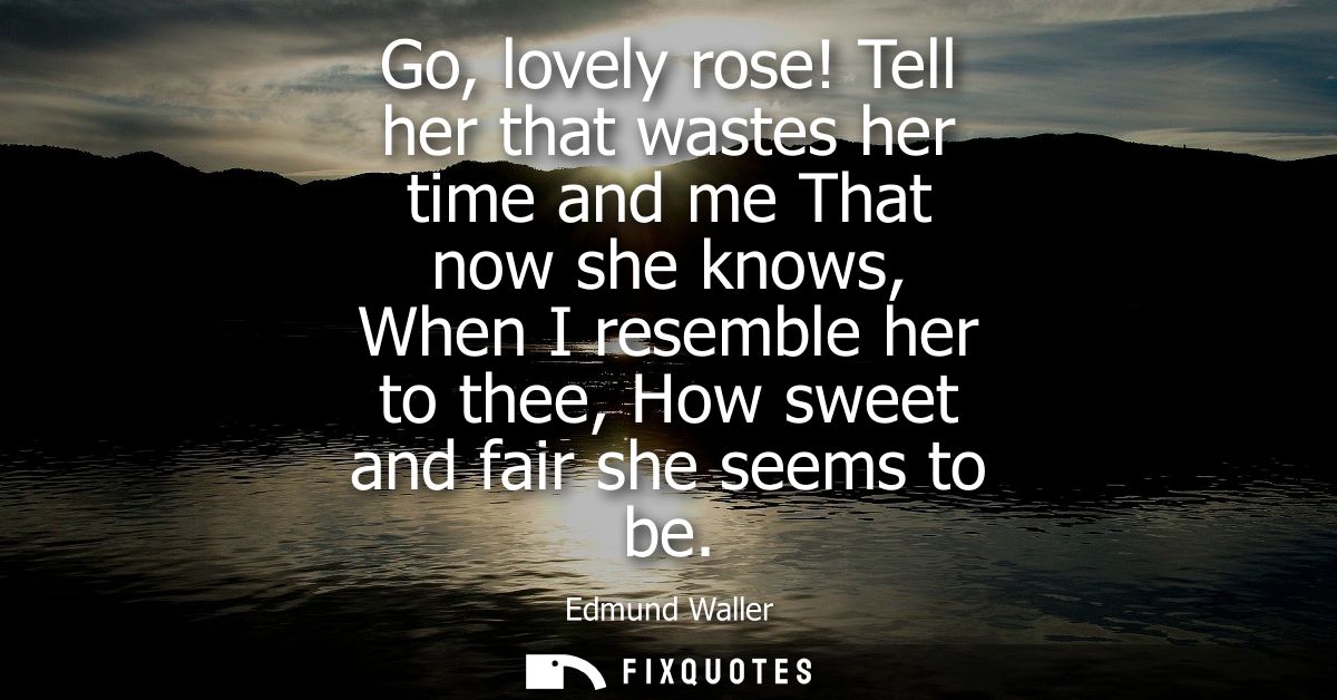 Go, lovely rose! Tell her that wastes her time and me That now she knows, When I resemble her to thee, How sweet and fai