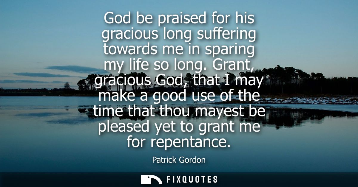 God be praised for his gracious long suffering towards me in sparing my life so long. Grant, gracious God, that I may ma