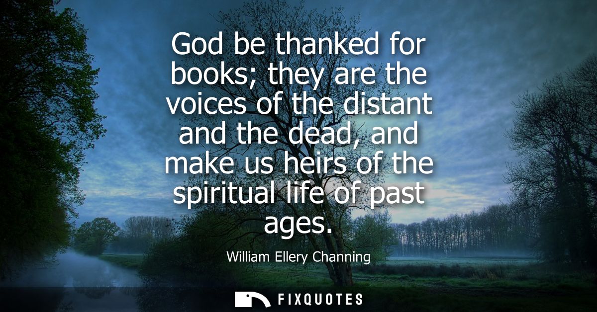 God be thanked for books they are the voices of the distant and the dead, and make us heirs of the spiritual life of pas