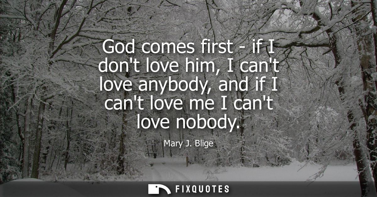 God comes first - if I dont love him, I cant love anybody, and if I cant love me I cant love nobody - Mary J. Blige