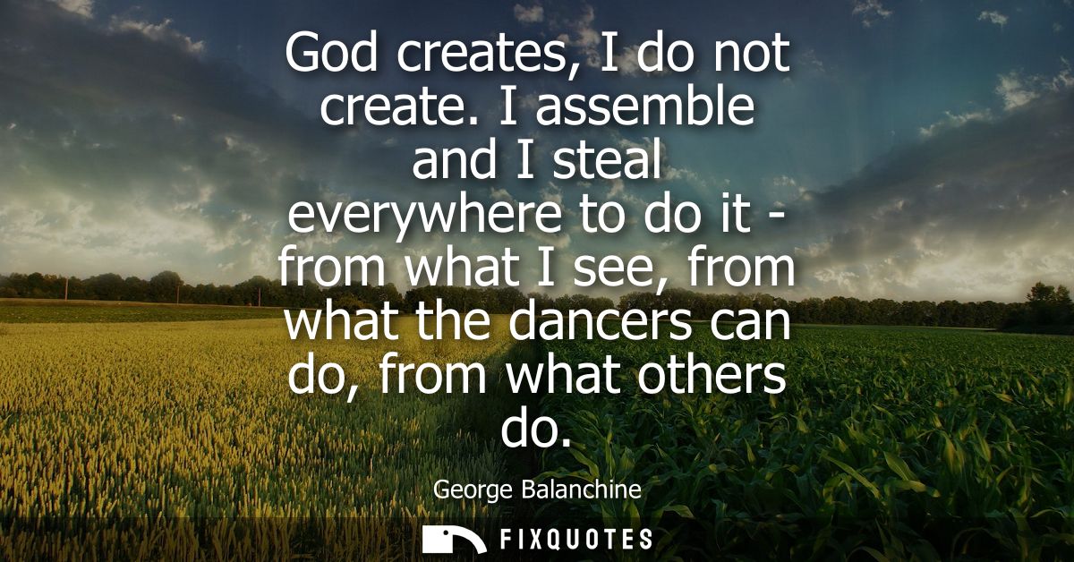 God creates, I do not create. I assemble and I steal everywhere to do it - from what I see, from what the dancers can do