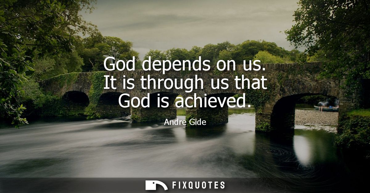 God depends on us. It is through us that God is achieved