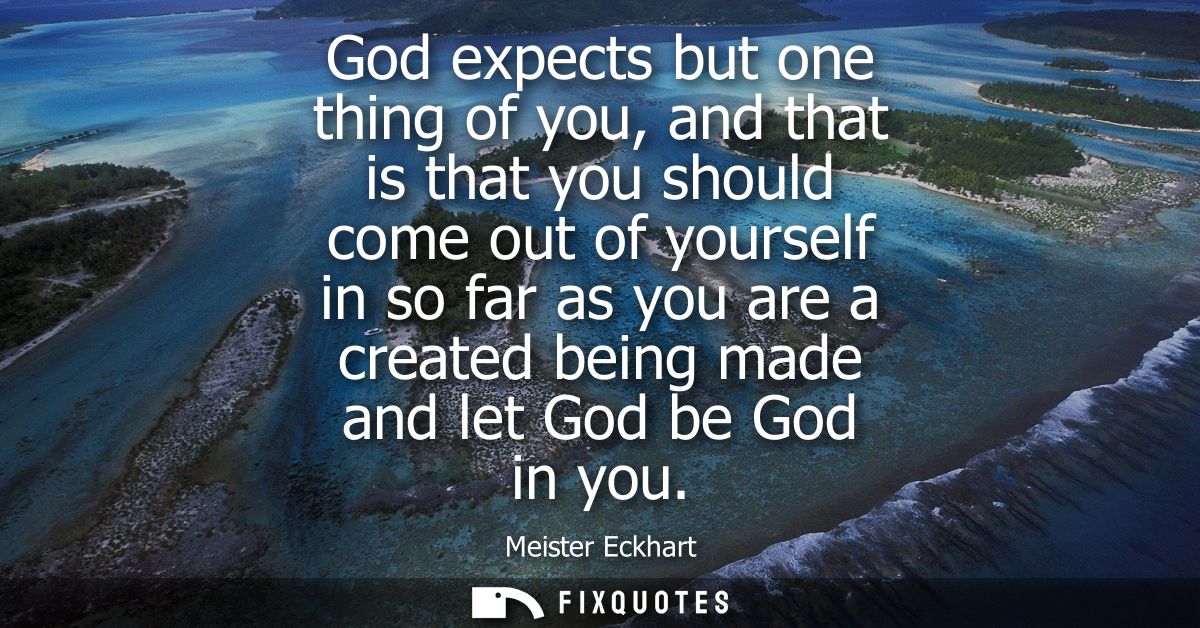 God expects but one thing of you, and that is that you should come out of yourself in so far as you are a created being 