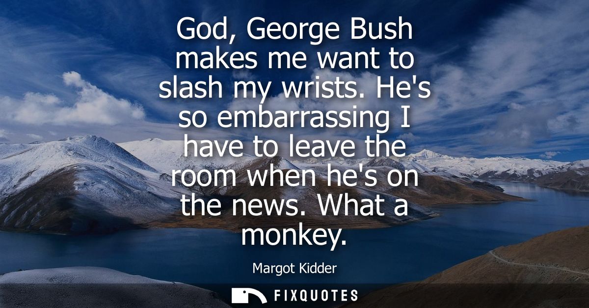 God, George Bush makes me want to slash my wrists. Hes so embarrassing I have to leave the room when hes on the news. Wh